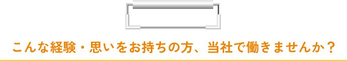 こんな経験・思いをお持ちの方、当社で働きませんか？